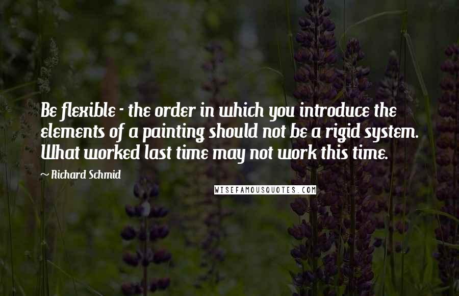 Richard Schmid Quotes: Be flexible - the order in which you introduce the elements of a painting should not be a rigid system. What worked last time may not work this time.