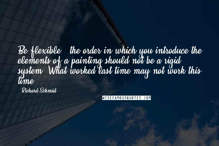 Richard Schmid Quotes: Be flexible - the order in which you introduce the elements of a painting should not be a rigid system. What worked last time may not work this time.