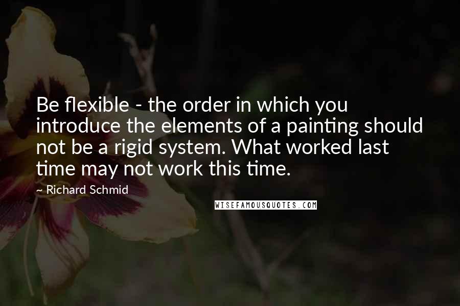 Richard Schmid Quotes: Be flexible - the order in which you introduce the elements of a painting should not be a rigid system. What worked last time may not work this time.