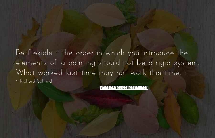 Richard Schmid Quotes: Be flexible - the order in which you introduce the elements of a painting should not be a rigid system. What worked last time may not work this time.