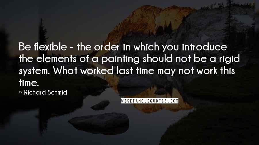 Richard Schmid Quotes: Be flexible - the order in which you introduce the elements of a painting should not be a rigid system. What worked last time may not work this time.