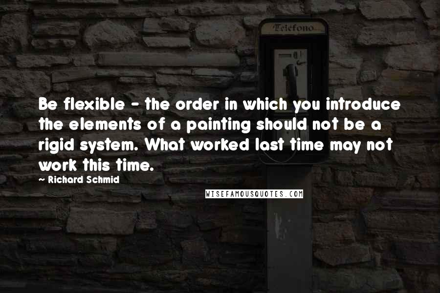 Richard Schmid Quotes: Be flexible - the order in which you introduce the elements of a painting should not be a rigid system. What worked last time may not work this time.