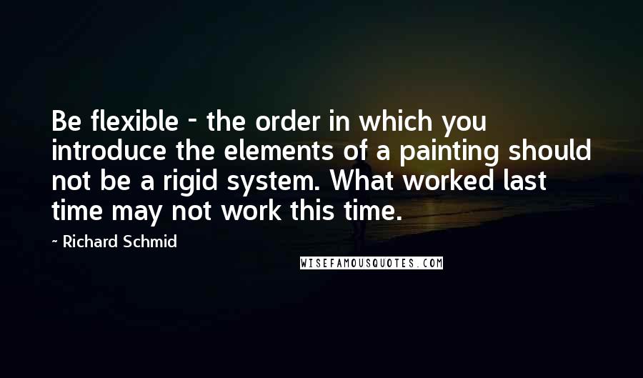 Richard Schmid Quotes: Be flexible - the order in which you introduce the elements of a painting should not be a rigid system. What worked last time may not work this time.