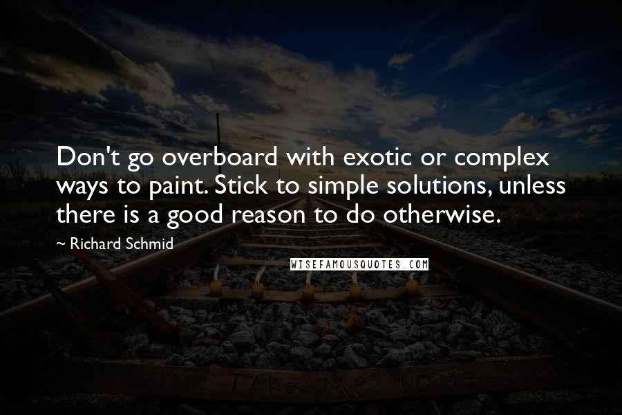 Richard Schmid Quotes: Don't go overboard with exotic or complex ways to paint. Stick to simple solutions, unless there is a good reason to do otherwise.