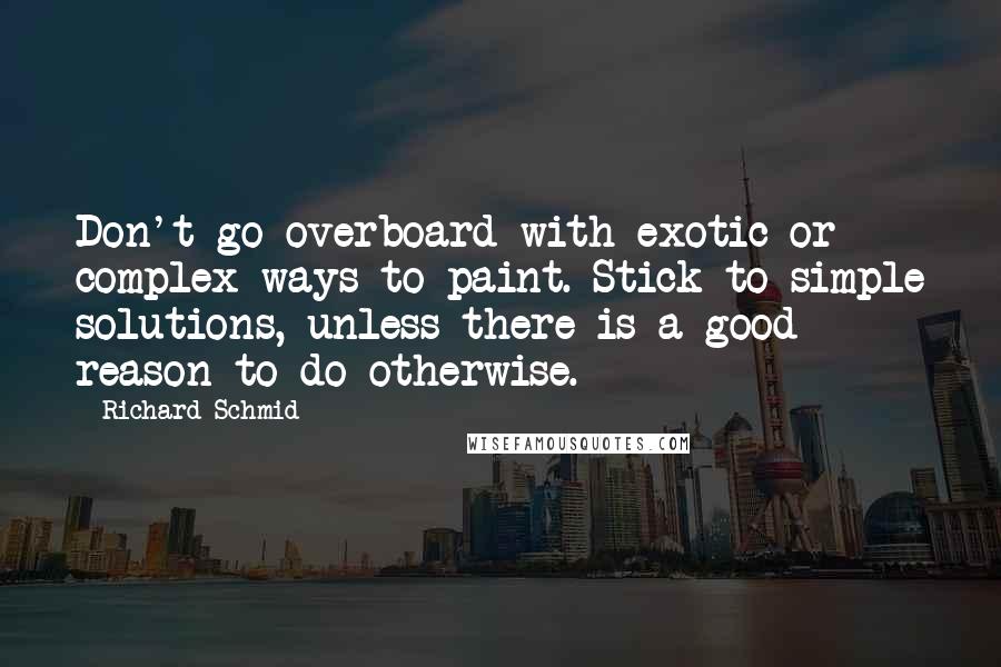Richard Schmid Quotes: Don't go overboard with exotic or complex ways to paint. Stick to simple solutions, unless there is a good reason to do otherwise.