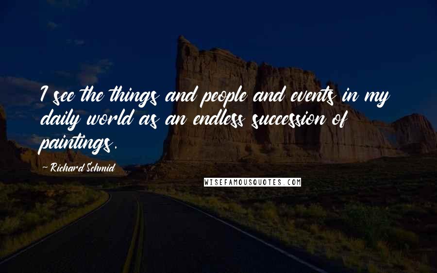 Richard Schmid Quotes: I see the things and people and events in my daily world as an endless succession of paintings.