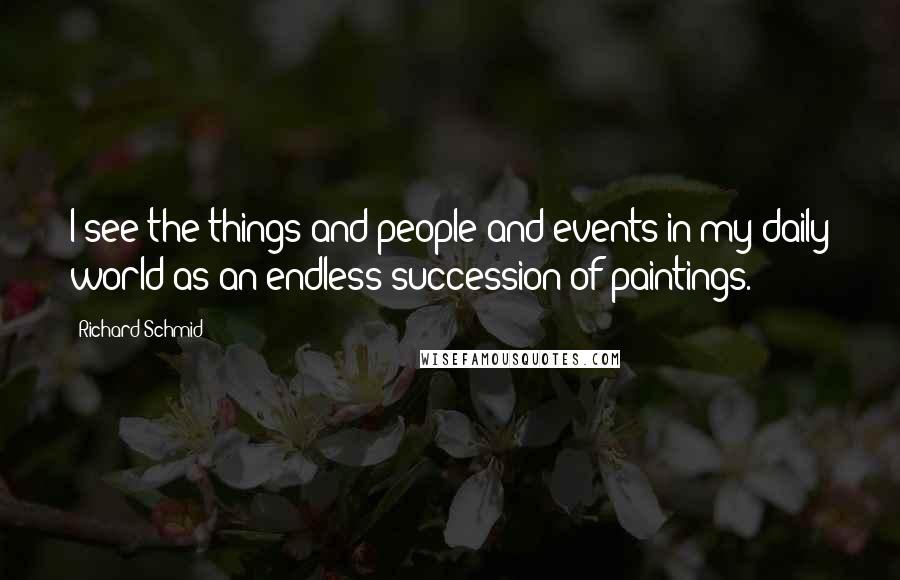 Richard Schmid Quotes: I see the things and people and events in my daily world as an endless succession of paintings.