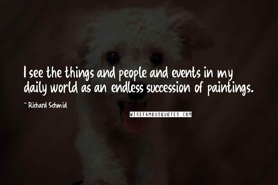 Richard Schmid Quotes: I see the things and people and events in my daily world as an endless succession of paintings.