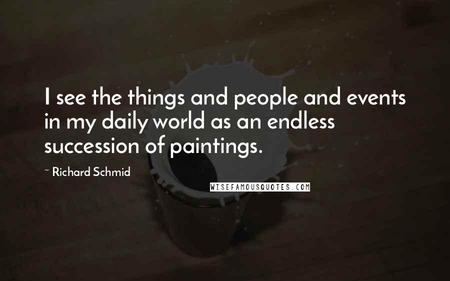 Richard Schmid Quotes: I see the things and people and events in my daily world as an endless succession of paintings.