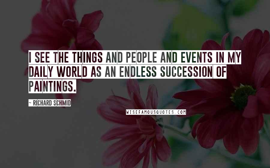 Richard Schmid Quotes: I see the things and people and events in my daily world as an endless succession of paintings.
