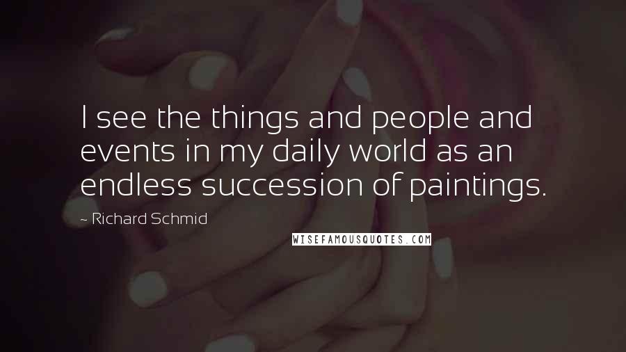 Richard Schmid Quotes: I see the things and people and events in my daily world as an endless succession of paintings.