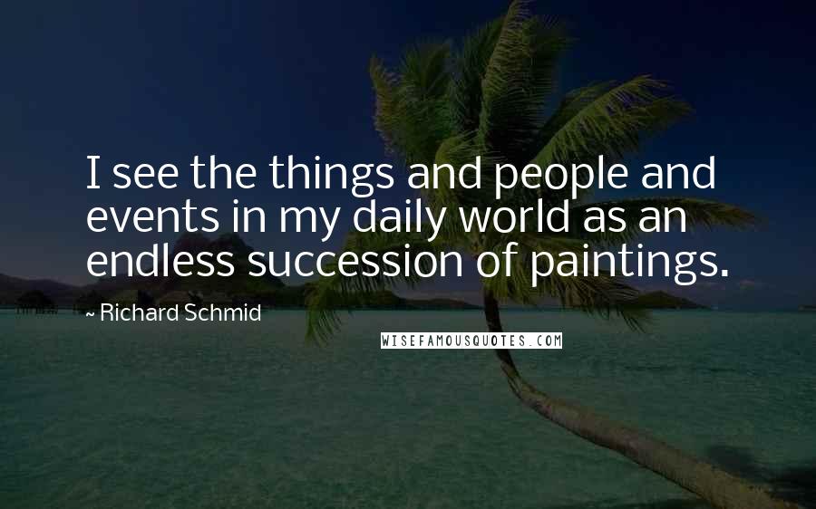 Richard Schmid Quotes: I see the things and people and events in my daily world as an endless succession of paintings.