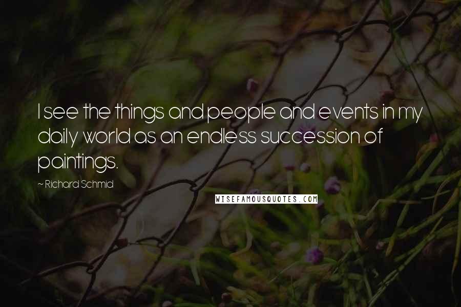 Richard Schmid Quotes: I see the things and people and events in my daily world as an endless succession of paintings.