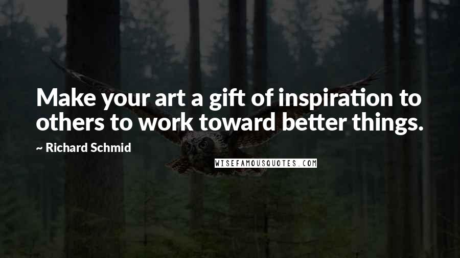 Richard Schmid Quotes: Make your art a gift of inspiration to others to work toward better things.