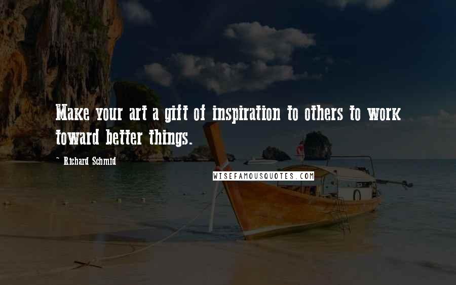 Richard Schmid Quotes: Make your art a gift of inspiration to others to work toward better things.