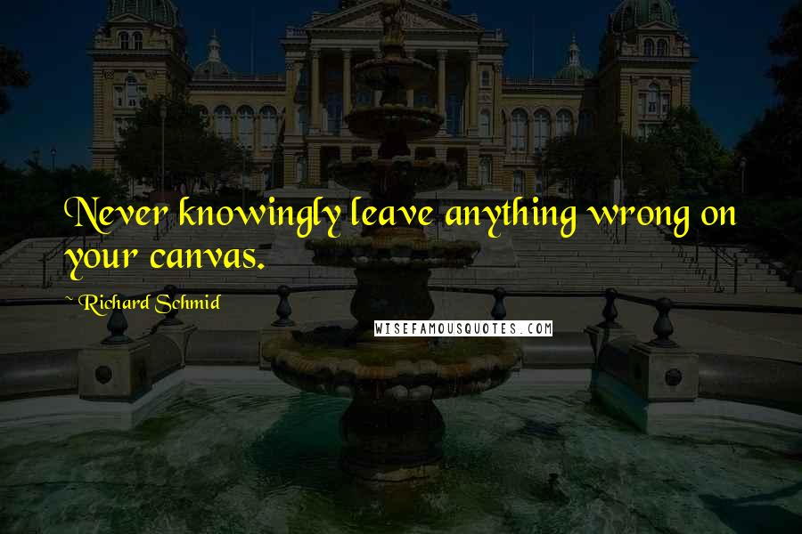 Richard Schmid Quotes: Never knowingly leave anything wrong on your canvas.