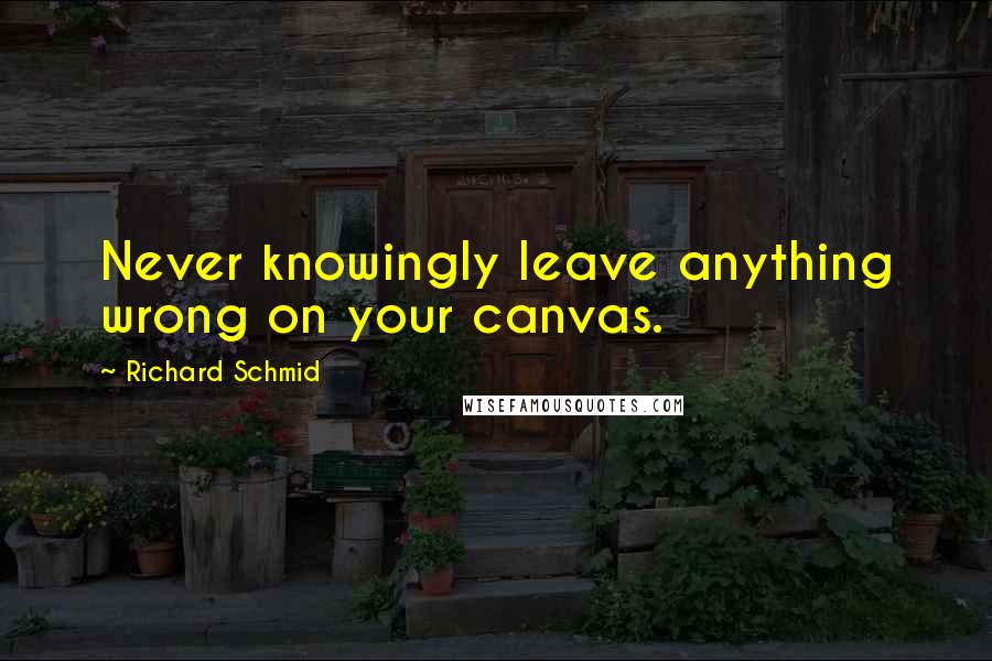 Richard Schmid Quotes: Never knowingly leave anything wrong on your canvas.
