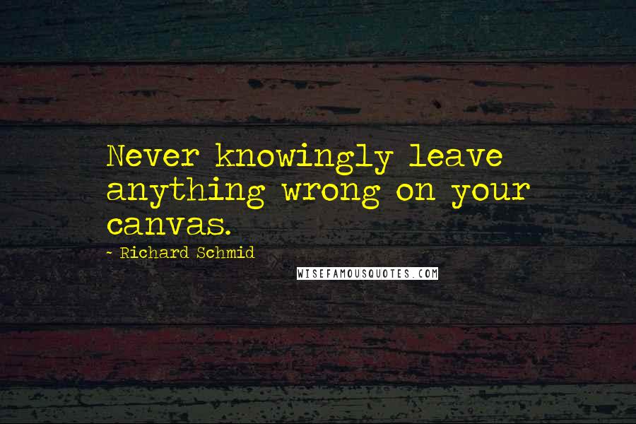 Richard Schmid Quotes: Never knowingly leave anything wrong on your canvas.