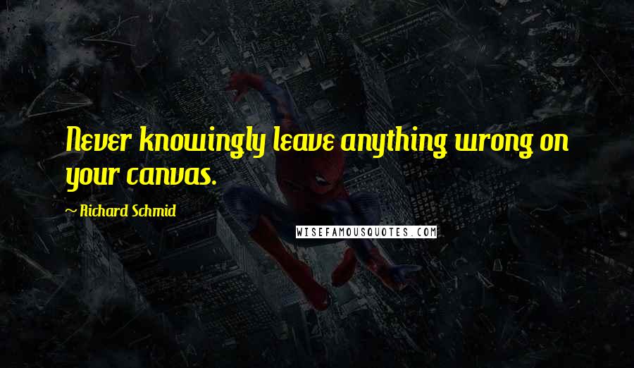 Richard Schmid Quotes: Never knowingly leave anything wrong on your canvas.