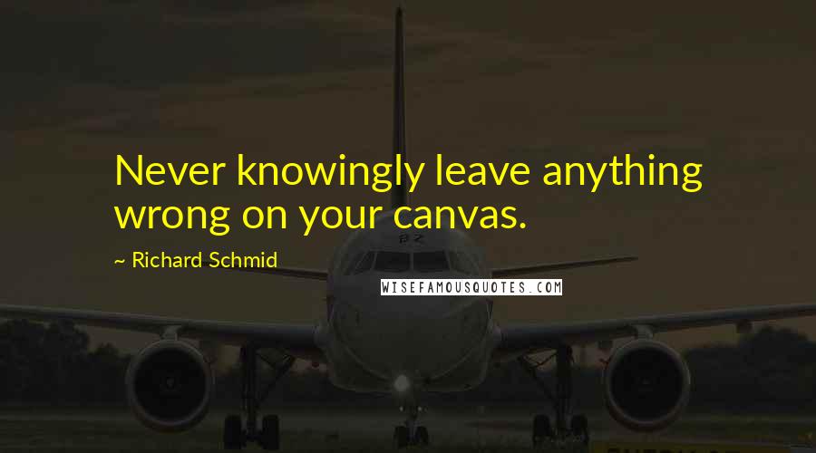 Richard Schmid Quotes: Never knowingly leave anything wrong on your canvas.