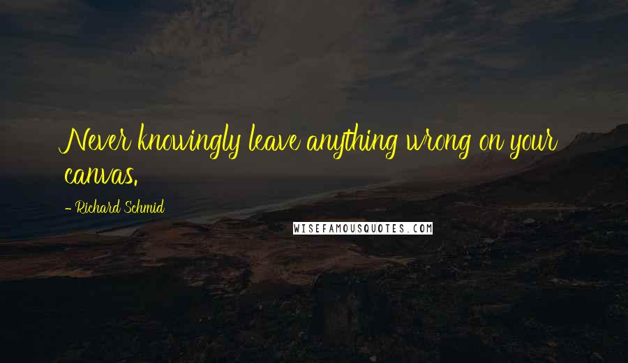 Richard Schmid Quotes: Never knowingly leave anything wrong on your canvas.