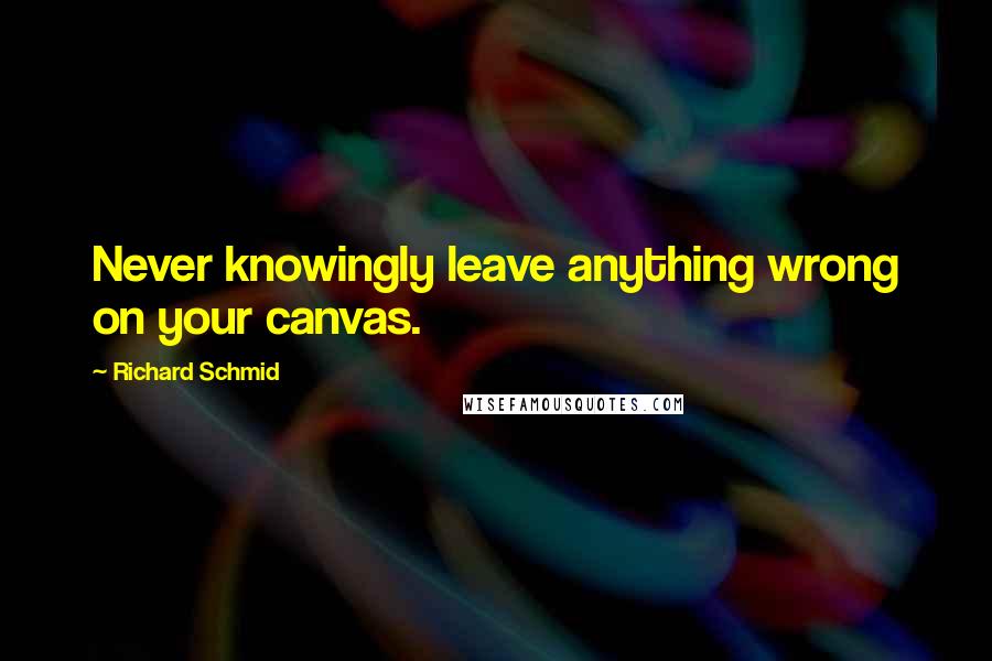 Richard Schmid Quotes: Never knowingly leave anything wrong on your canvas.