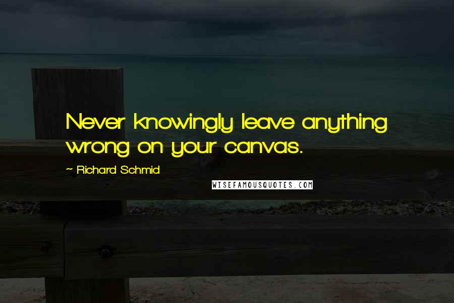 Richard Schmid Quotes: Never knowingly leave anything wrong on your canvas.