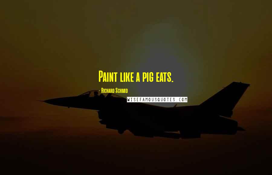 Richard Schmid Quotes: Paint like a pig eats.