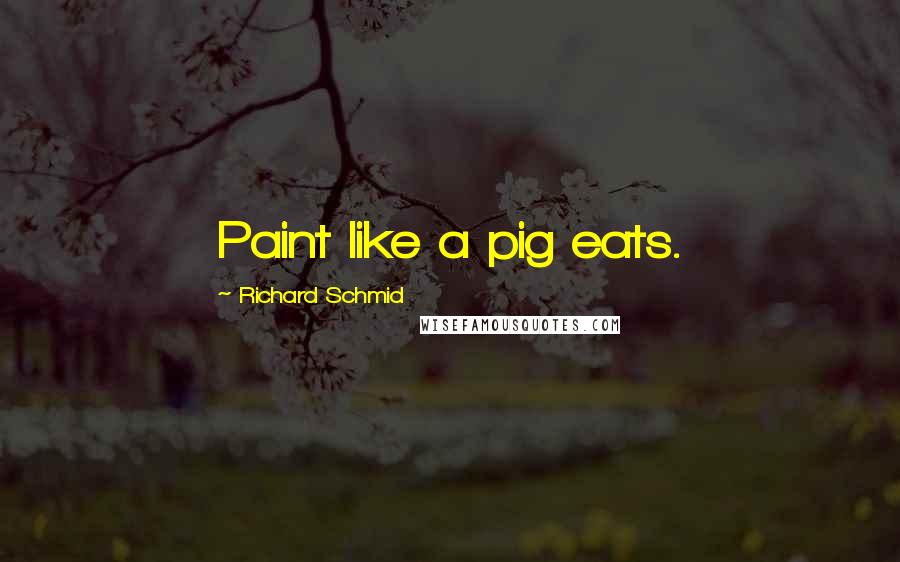 Richard Schmid Quotes: Paint like a pig eats.