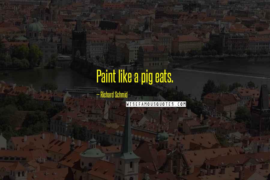 Richard Schmid Quotes: Paint like a pig eats.