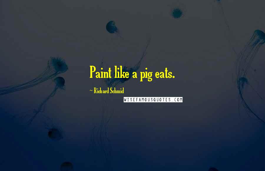 Richard Schmid Quotes: Paint like a pig eats.