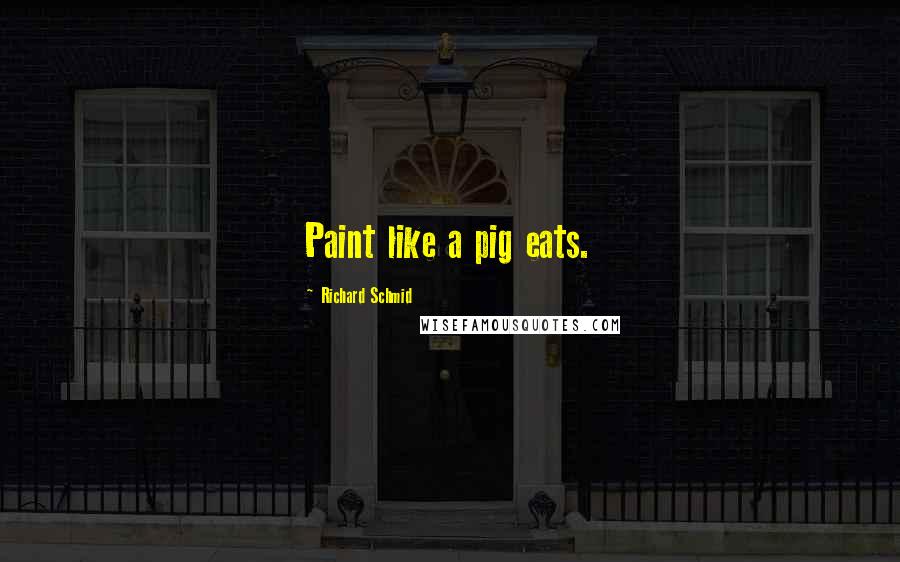 Richard Schmid Quotes: Paint like a pig eats.
