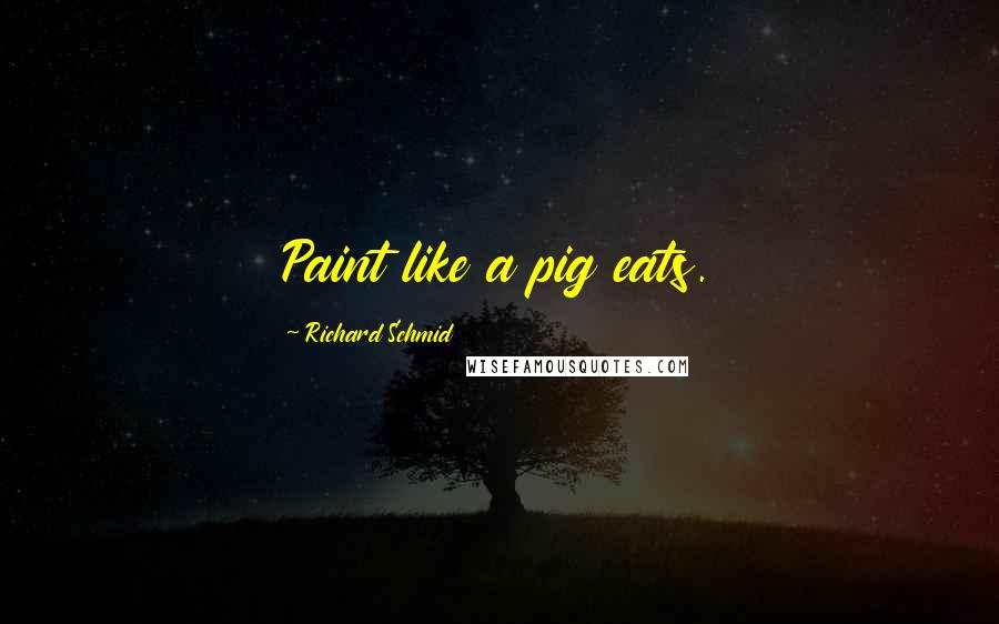 Richard Schmid Quotes: Paint like a pig eats.