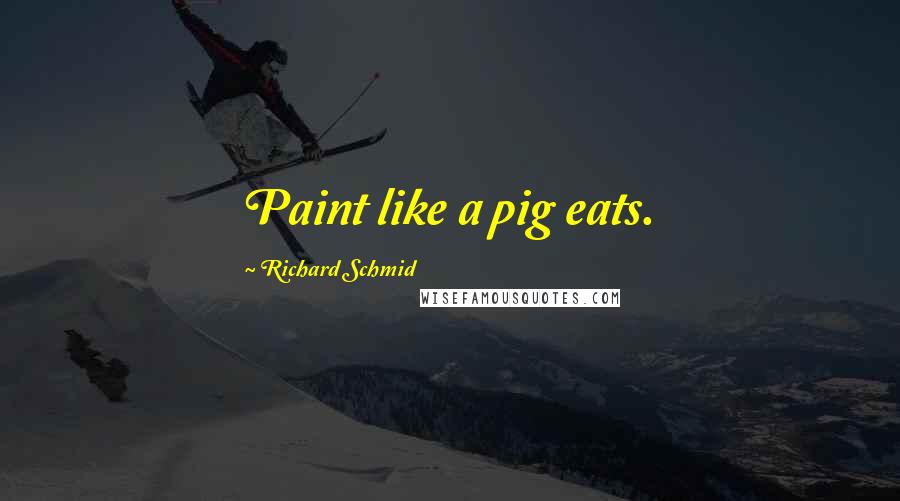 Richard Schmid Quotes: Paint like a pig eats.