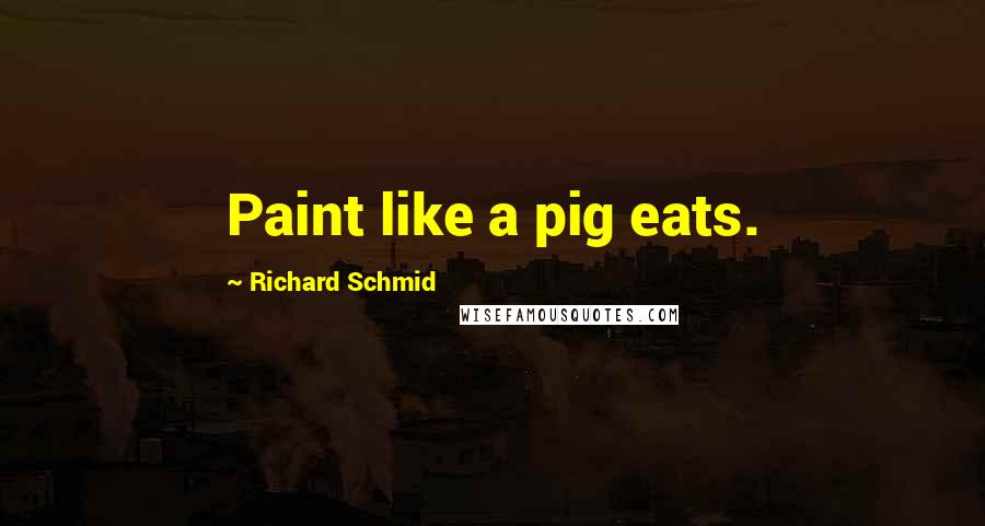 Richard Schmid Quotes: Paint like a pig eats.
