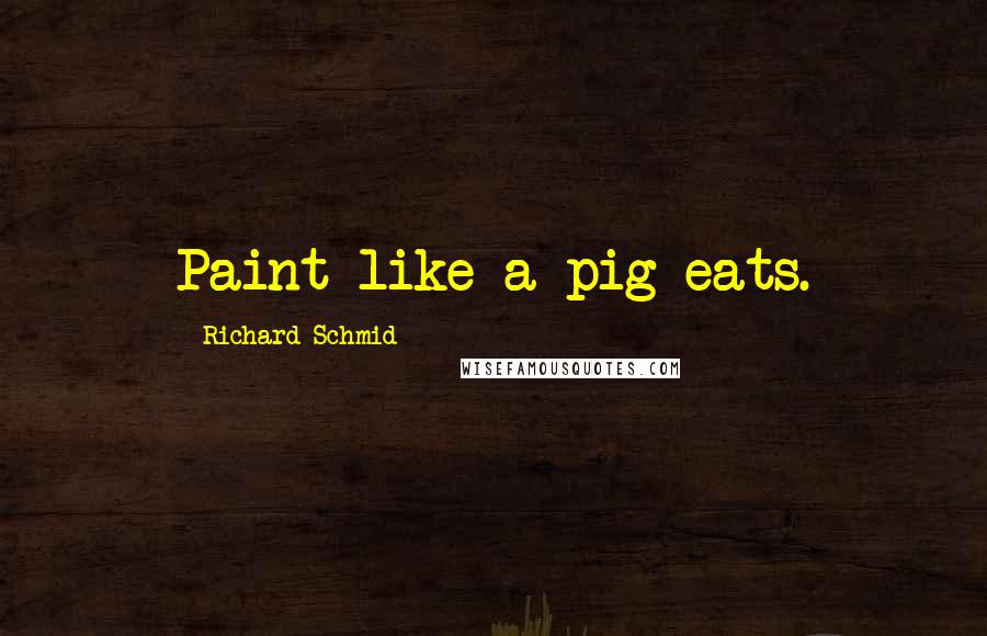 Richard Schmid Quotes: Paint like a pig eats.