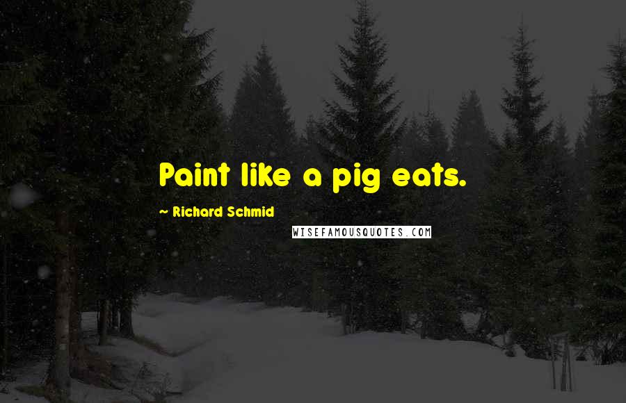 Richard Schmid Quotes: Paint like a pig eats.