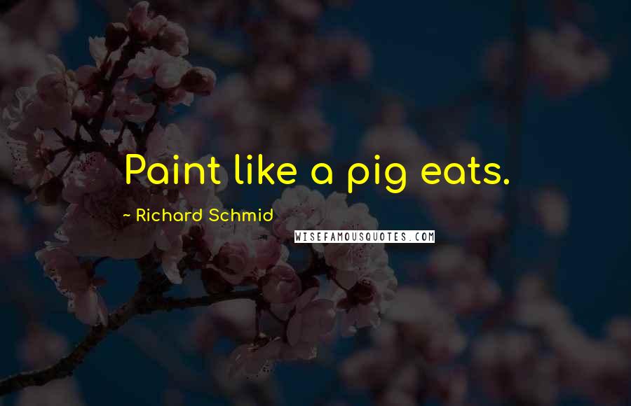 Richard Schmid Quotes: Paint like a pig eats.