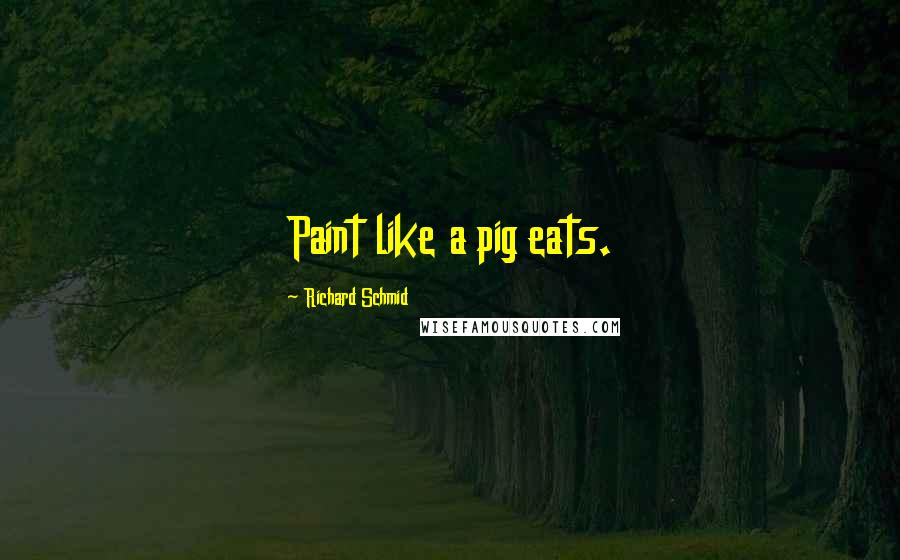 Richard Schmid Quotes: Paint like a pig eats.
