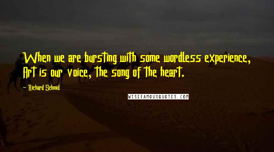 Richard Schmid Quotes: When we are bursting with some wordless experience, Art is our voice, the song of the heart.