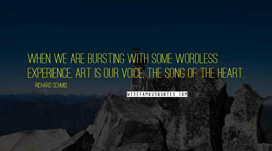 Richard Schmid Quotes: When we are bursting with some wordless experience, Art is our voice, the song of the heart.
