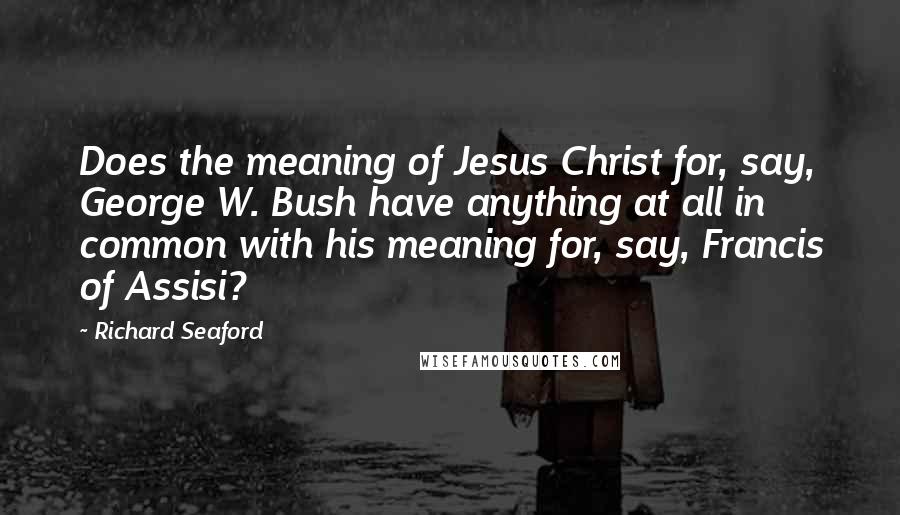Richard Seaford Quotes: Does the meaning of Jesus Christ for, say, George W. Bush have anything at all in common with his meaning for, say, Francis of Assisi?