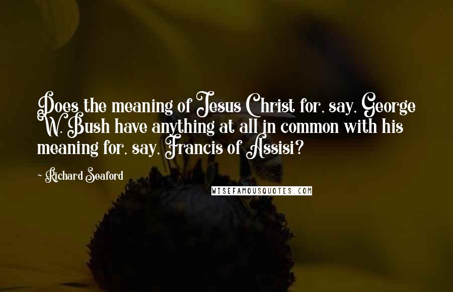 Richard Seaford Quotes: Does the meaning of Jesus Christ for, say, George W. Bush have anything at all in common with his meaning for, say, Francis of Assisi?