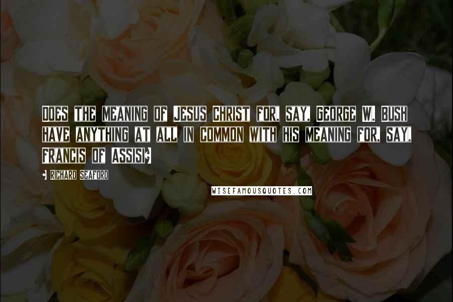 Richard Seaford Quotes: Does the meaning of Jesus Christ for, say, George W. Bush have anything at all in common with his meaning for, say, Francis of Assisi?