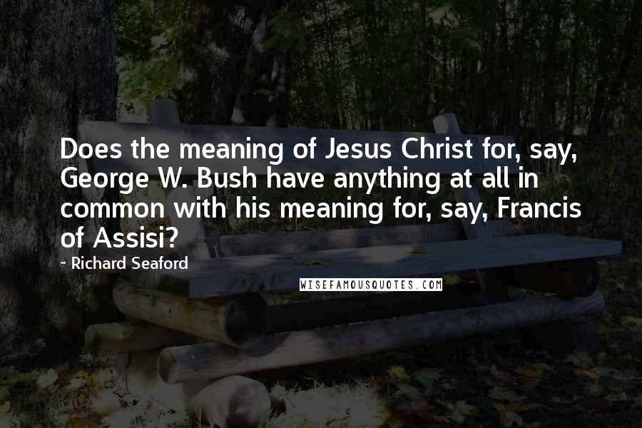 Richard Seaford Quotes: Does the meaning of Jesus Christ for, say, George W. Bush have anything at all in common with his meaning for, say, Francis of Assisi?