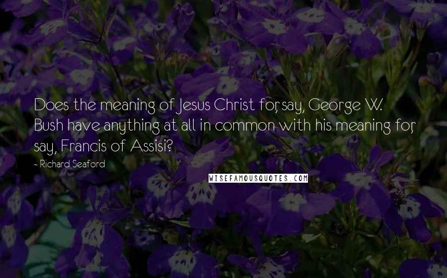 Richard Seaford Quotes: Does the meaning of Jesus Christ for, say, George W. Bush have anything at all in common with his meaning for, say, Francis of Assisi?