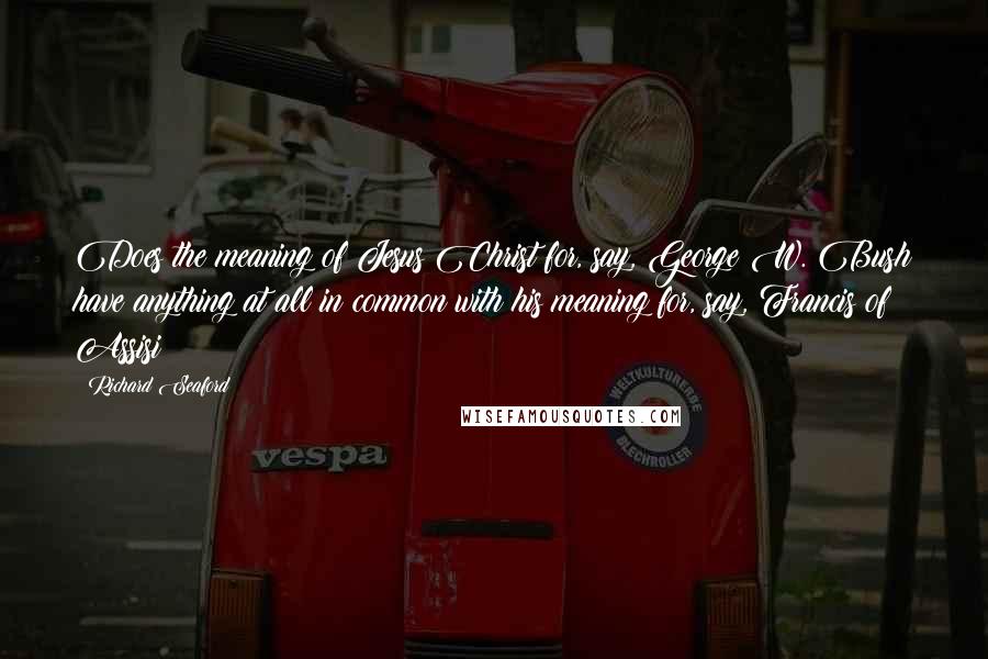 Richard Seaford Quotes: Does the meaning of Jesus Christ for, say, George W. Bush have anything at all in common with his meaning for, say, Francis of Assisi?