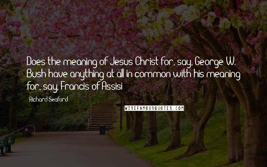 Richard Seaford Quotes: Does the meaning of Jesus Christ for, say, George W. Bush have anything at all in common with his meaning for, say, Francis of Assisi?