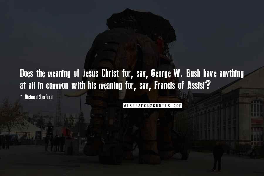 Richard Seaford Quotes: Does the meaning of Jesus Christ for, say, George W. Bush have anything at all in common with his meaning for, say, Francis of Assisi?