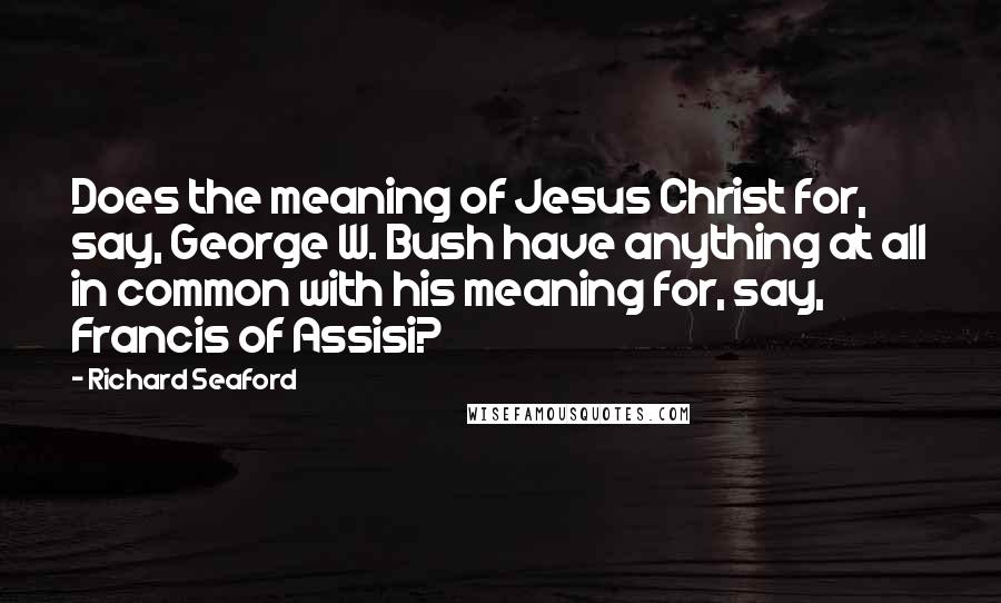 Richard Seaford Quotes: Does the meaning of Jesus Christ for, say, George W. Bush have anything at all in common with his meaning for, say, Francis of Assisi?